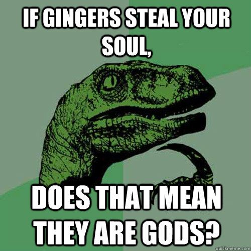 If gingers steal your soul, does that mean they are gods?  Philosoraptor