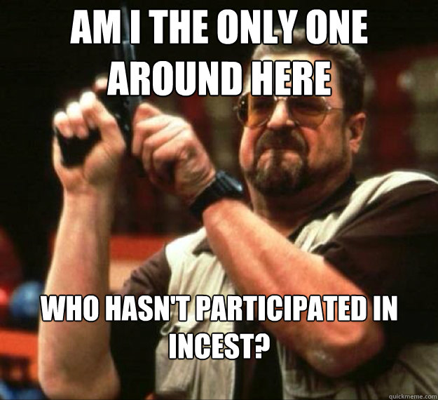 AM I THE ONLY ONE AROUND HERE Who hasn't participated in incest? - AM I THE ONLY ONE AROUND HERE Who hasn't participated in incest?  AM I THE ONLY ONE AROUND HERE...