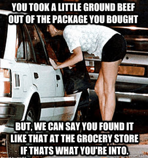 You took a little ground beef out of the package you bought But, we can say you found it like that at the grocery store if thats what you're into. - You took a little ground beef out of the package you bought But, we can say you found it like that at the grocery store if thats what you're into.  Karma Whore