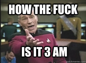 How the fuck is it 3 am  Annoyed Picard