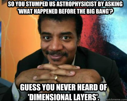 So you stumped us astrophysicist by asking 'what happened before the Big Bang'? Guess you never heard of 'Dimensional Layers'.   Condescending Neil deGrasse Tyson