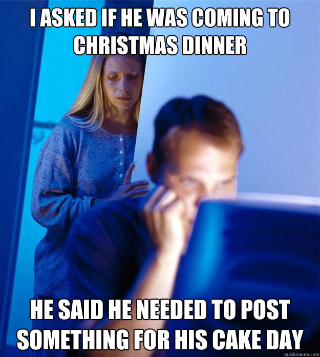 I asked if he was coming to christmas dinner He Said he needed to post something for his cake day  Redditors Wife