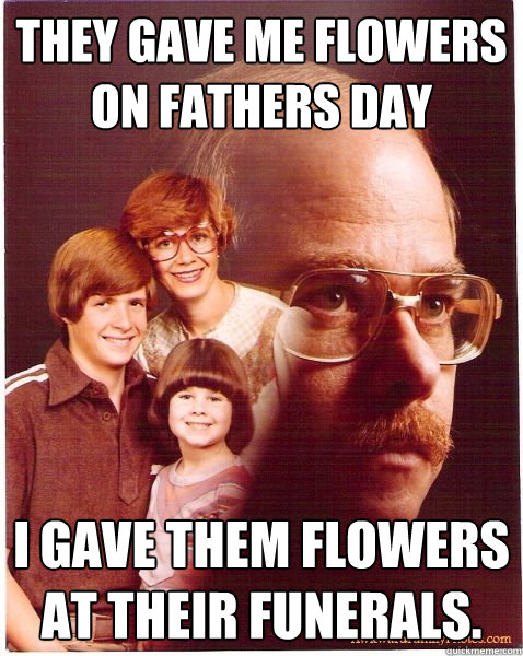 They gave me flowers on fathers day I gave them flowers at their funerals.  Vengeance Dad