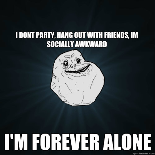I dont party, hang out with friends, im socially awkward I'm forever alone  Forever Alone