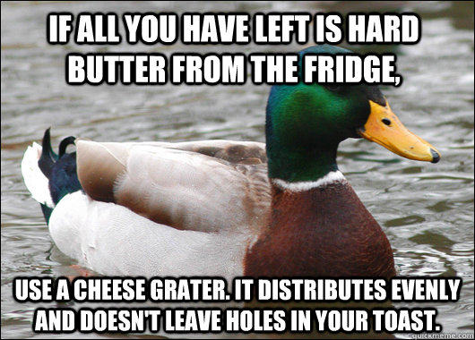 if all you have left is hard butter from the fridge, use a cheese grater. it distributes evenly and doesn't leave holes in your toast. - if all you have left is hard butter from the fridge, use a cheese grater. it distributes evenly and doesn't leave holes in your toast.  Actual Advice Mallard
