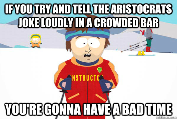 if you try and tell the aristocrats joke loudly in a crowded bar You're gonna have a bad time  Super Cool Ski Instructor