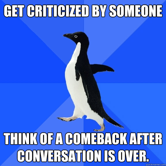 Get criticized by someone Think of a comeback after conversation is over.  Socially Awkward Penguin