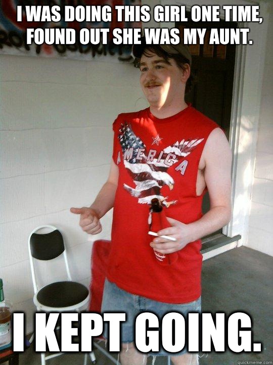 I was doing this girl one time, found out she was my aunt. I kept going.   Redneck Randal