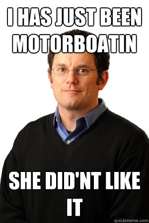 i has just been MOTORBOATIN she did'nt like it
  Repressed Suburban Father