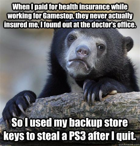 When I paid for health insurance while working for Gamestop, they never actually insured me, I found out at the doctor's office. So I used my backup store keys to steal a PS3 after I quit. - When I paid for health insurance while working for Gamestop, they never actually insured me, I found out at the doctor's office. So I used my backup store keys to steal a PS3 after I quit.  Confession Bear
