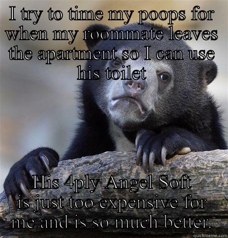 I TRY TO TIME MY POOPS FOR WHEN MY ROOMMATE LEAVES THE APARTMENT SO I CAN USE HIS TOILET HIS 4PLY ANGEL SOFT IS JUST TOO EXPENSIVE FOR ME AND IS SO MUCH BETTER. Confession Bear