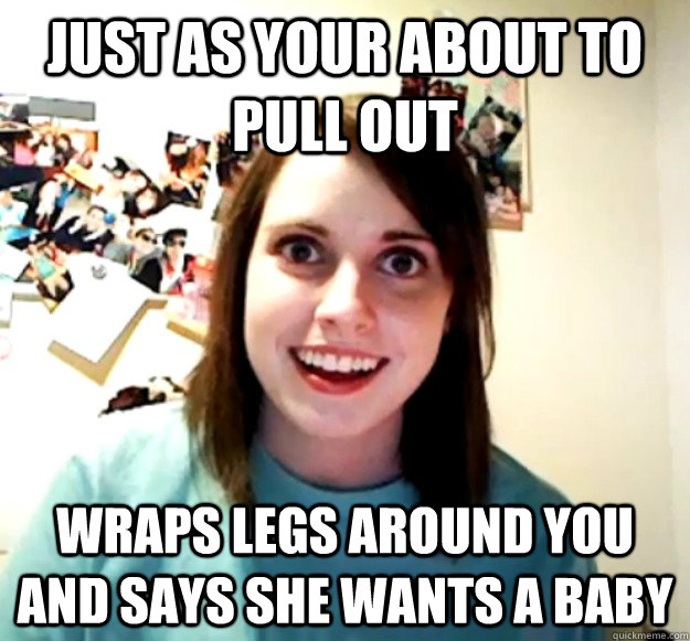 Just as your about to pull out Wraps legs around you and says she wants a baby  Overly Attached Girlfriend