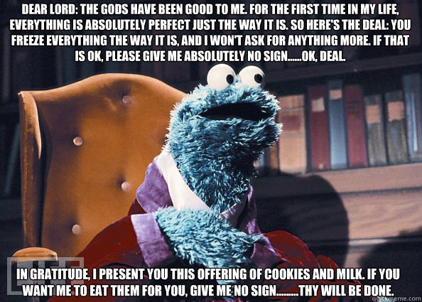Dear Lord: The gods have been good to me. For the first time in my life, everything is absolutely perfect just the way it is. So here's the deal: You freeze everything the way it is, and I won't ask for anything more. If that is OK, please give me absolut  Cookieman
