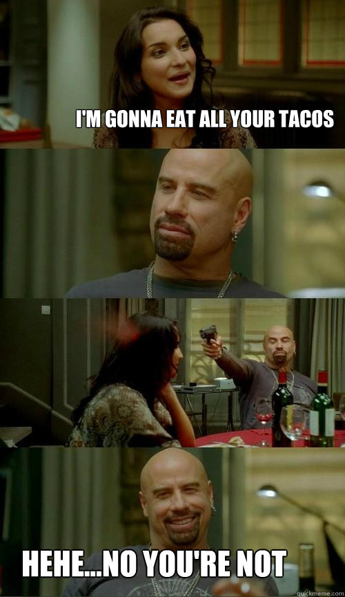 I'm gonna eat all your tacos hehe...no you're not  Skinhead John