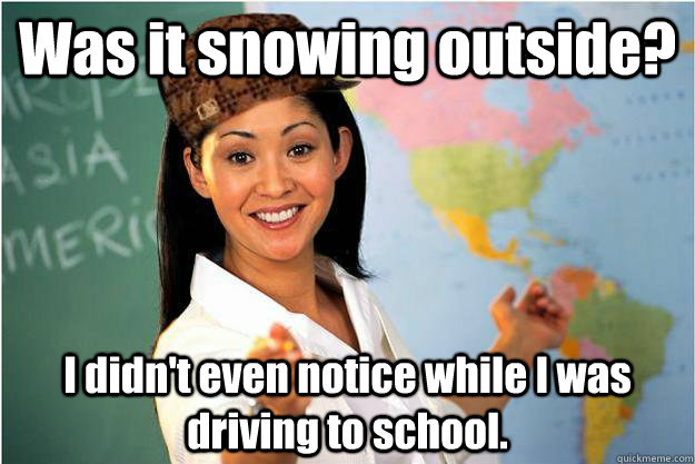 Was it snowing outside? I didn't even notice while I was driving to school.  Scumbag Teacher