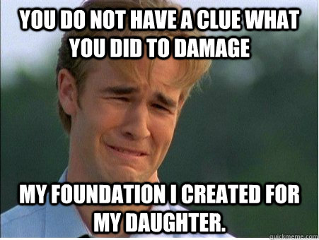 You do not have a clue what you did to damage  my foundation I created for my daughter.  - You do not have a clue what you did to damage  my foundation I created for my daughter.   1990s Problems