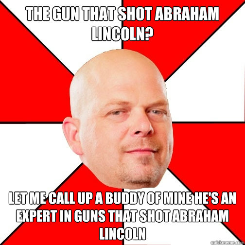 The gun that shot Abraham Lincoln?
 let me call up a buddy of mine he's an expert in guns that shot Abraham Lincoln - The gun that shot Abraham Lincoln?
 let me call up a buddy of mine he's an expert in guns that shot Abraham Lincoln  Pawn Star