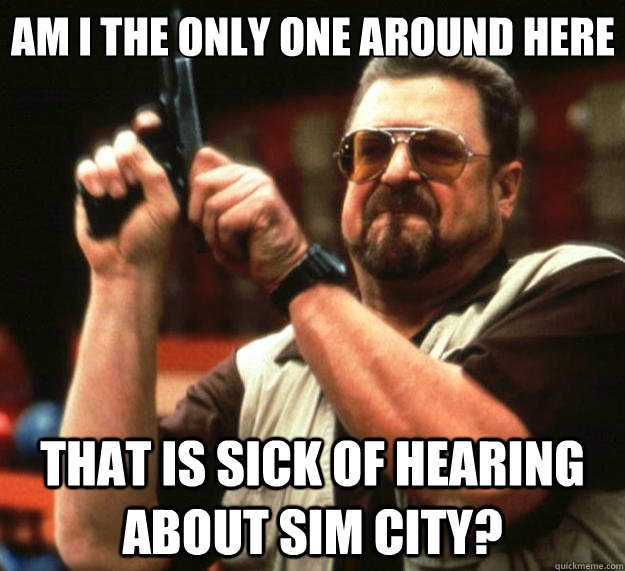 Am I the only one around here THAT IS SICK OF HEARING ABOUT SIM CITY? - Am I the only one around here THAT IS SICK OF HEARING ABOUT SIM CITY?  Big Lebowski