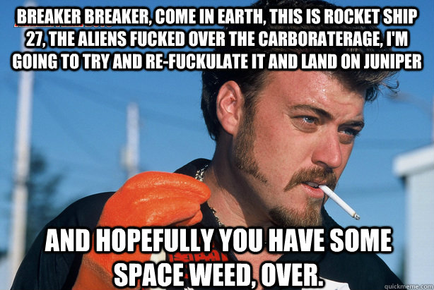 Breaker breaker, come in earth, this is rocket ship 27, the aliens fucked over the carboraterage, I'm going to try and re-fuckulate it and land on juniper And hopefully you have some space weed, over. - Breaker breaker, come in earth, this is rocket ship 27, the aliens fucked over the carboraterage, I'm going to try and re-fuckulate it and land on juniper And hopefully you have some space weed, over.  Ricky Trailer Park Boys