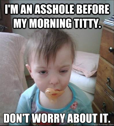 I'm an asshole before my morning titty. Don't worry about it.   Party Toddler
