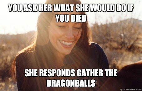 You ask her what she would do if you died She responds GATHER THE DRAGONBALLS  Awesome Girlfriend Alice