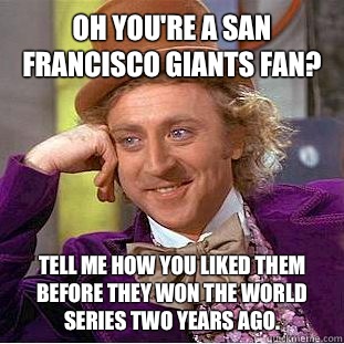 Oh you're a San Francisco Giants fan?  Tell me how you liked them before they won the World Series two years ago.   Condescending Wonka