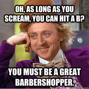 Oh, as long as you scream, you can hit a B? You must be a great barbershopper. - Oh, as long as you scream, you can hit a B? You must be a great barbershopper.  Condescending Wonka