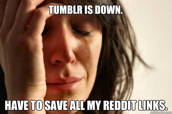 TUMBLR is down. Have to save all my reddit links.  First World Problems