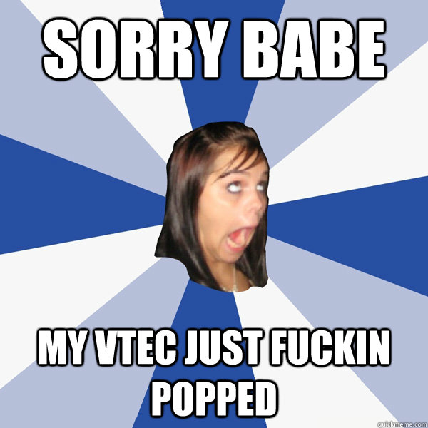 Sorry babe my vtec just fuckin popped  Annoying Facebook Girl