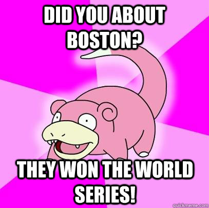 Did you about Boston? They won the world series!  Slowpoke