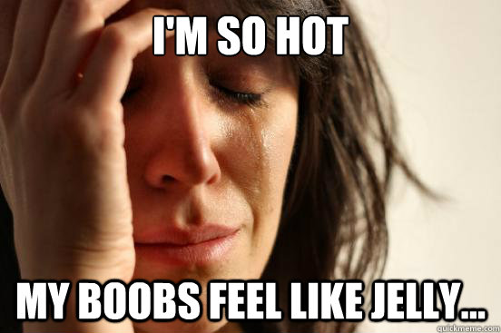 I'm so hot MY BOOBS FEEL LIKE JELLY...  First World Problems