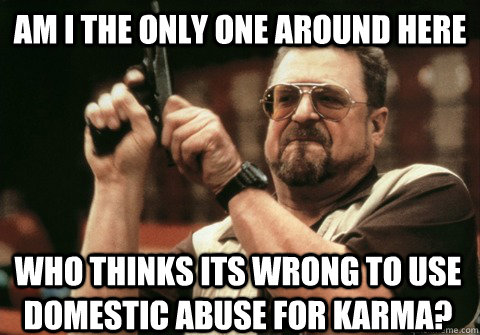 Am I the only one around here Who thinks its wrong to use domestic abuse for karma? - Am I the only one around here Who thinks its wrong to use domestic abuse for karma?  Am I the only one