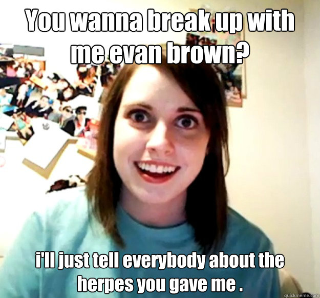 You wanna break up with me evan brown? i'll just tell everybody about the herpes you gave me .  Overly Attached Girlfriend