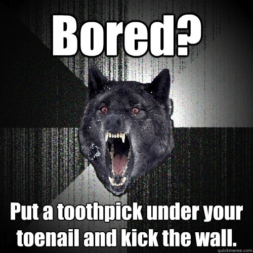 Bored? Put a toothpick under your toenail and kick the wall.  Insanity Wolf