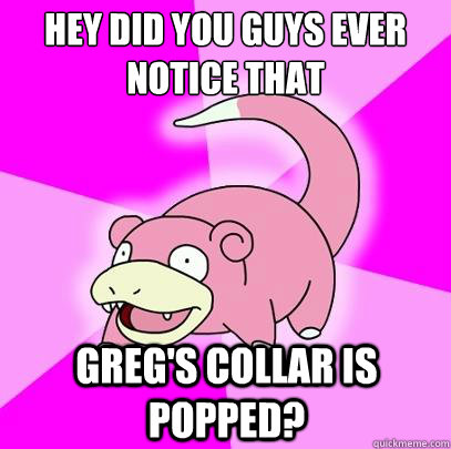 Hey did you guys ever notice that Greg's collar is popped?  Slowpoke