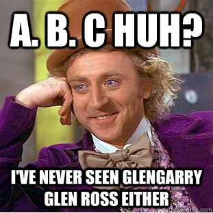 A. B. C HUH? I've never seen Glengarry Glen ross either  Condescending Wonka