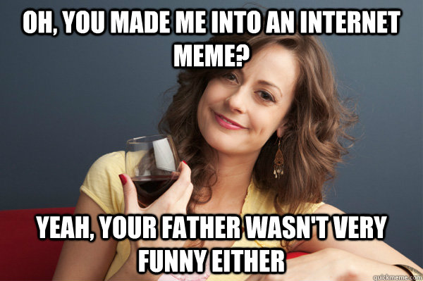 oh, you made me into an internet meme? yeah, your father wasn't very funny either  Forever Resentful Mother