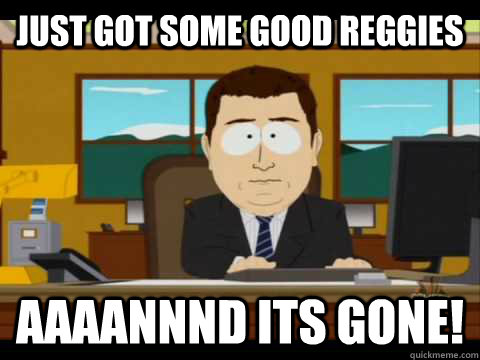 just got some good reggies  Aaaannnd its gone!  Aaand its gone