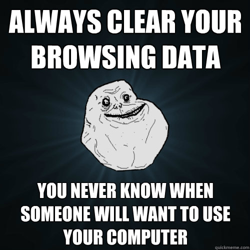 always Clear your browsing data  You never know when someone will want to use your computer  Forever Alone