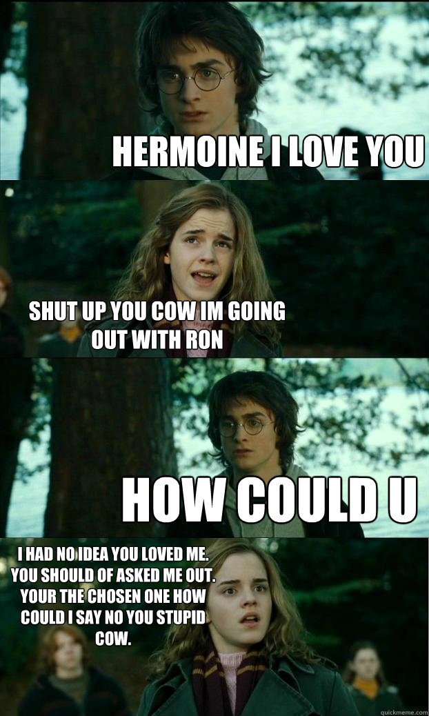 hermoine i love you shut up you cow im going out with ron how could u
 i had no idea you loved me. you should of asked me out.
your the chosen one how could i say no you stupid cow.  Horny Harry
