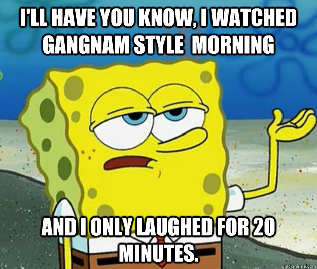 I'll have you know, I watched gangnam style  morning and I only laughed for 20 minutes.  Tough Spongebob