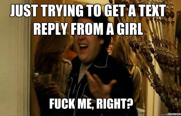 just trying to get a text reply from a girl  FUCK ME, RIGHT?  fuck me right