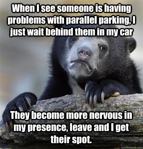 When I see someone is having problems with parallel parking, I just wait behind them in my car They become more nervous in my presence, leave and I get their spot. - When I see someone is having problems with parallel parking, I just wait behind them in my car They become more nervous in my presence, leave and I get their spot.  Confession Bear