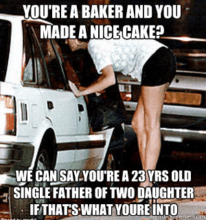 You're a baker and you made a nice cake? We can say you're a 23 yrs old single father of two daughter  if that's what youre into  Karma Whore