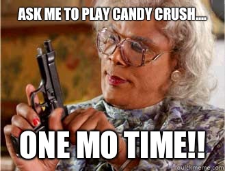 Ask me to play candy crush.... one mo time!!  Messin With Madea