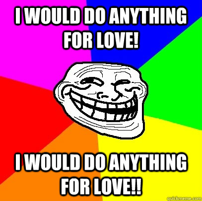 I would do anything for love! I would do anything for love!!  Troll Face