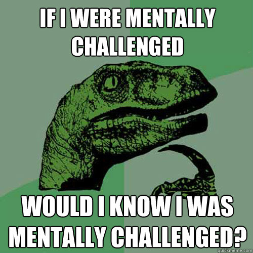 If I were mentally challenged Would I know I was mentally challenged?  Philosoraptor