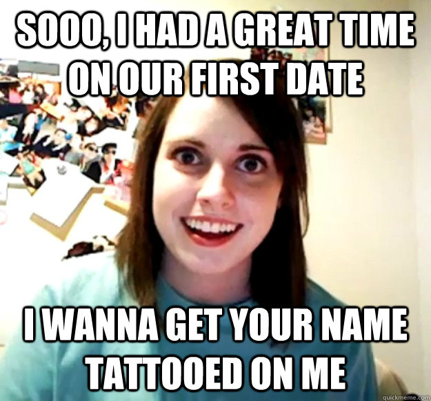 sooo, i had a great time on our first date i wanna get your name tattooed on me  Overly Attached Girlfriend