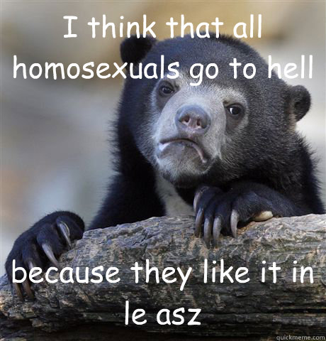 I think that all homosexuals go to hell because they like it in le asz - I think that all homosexuals go to hell because they like it in le asz  Confession Bear