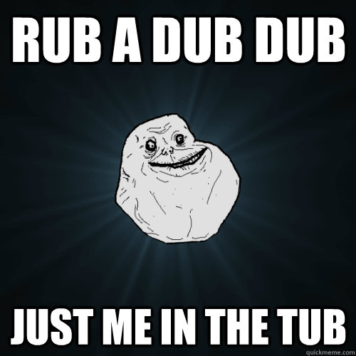 Rub a dub dub just me in the tub  Forever Alone